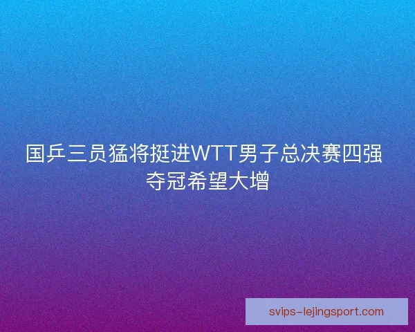 国乒三员猛将挺进WTT男子总决赛四强 夺冠希望大增