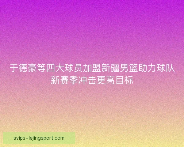 于德豪等四大球员加盟新疆男篮助力球队新赛季冲击更高目标